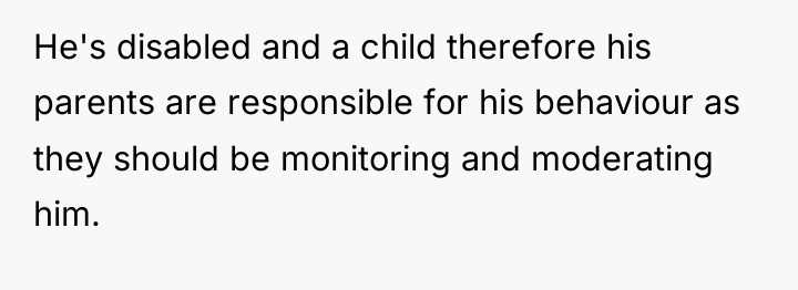 He's disabled and a child therefore his parents are responsible...