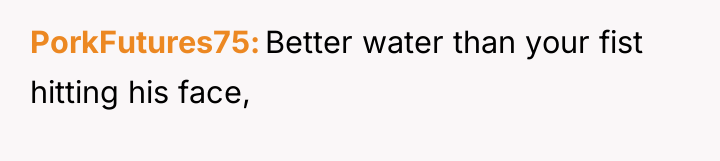 PorkFutures75 Better water than your fist hitting his face,