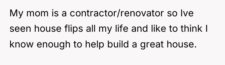 My mom is a contractor/renovator so Ive seen house flips...