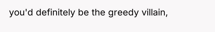 you'd definitely be the greedy villain,