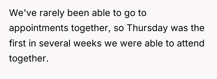 We've rarely been able to go to appointments together, so...