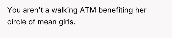 You aren't a walking ATM benefiting her circle of mean...