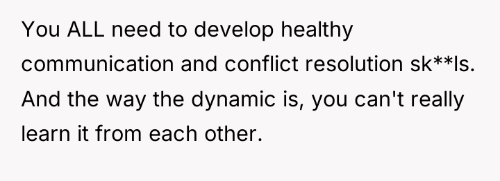 You ALL need to develop healthy communication and conflict resolution...