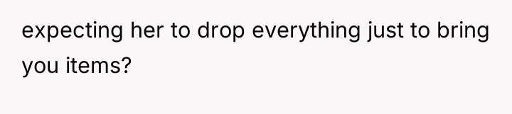 expecting her to drop everything just to bring you items?
