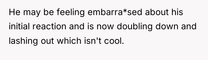 He may be feeling embarra*sed about his initial reaction and...