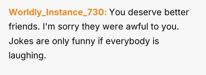 Worldly_Instance_730 You deserve better friends. I'm sorry they were awful...