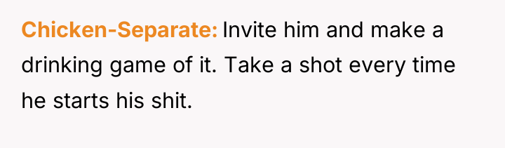 Chicken-Separate Invite him and make a drinking game of it....