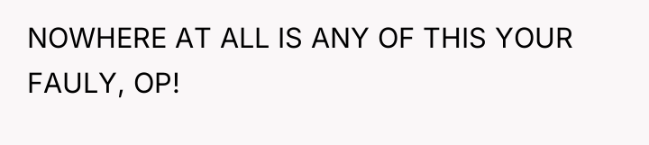 NOWHERE AT ALL IS ANY OF THIS YOUR FAULY, OP!