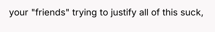 your "friends" trying to justify all of this suck,