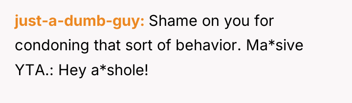 just-a-dumb-guy Shame on you for condoning that sort of behavior....