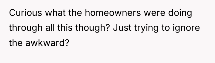 Curious what the homeowners were doing through all this though?...