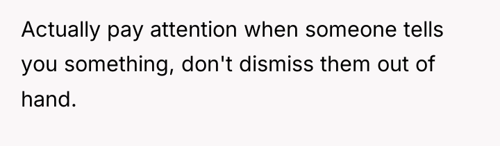 Actually pay attention when someone tells you something, don't dismiss...