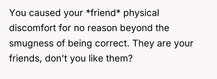 You caused your *friend* physical discomfort for no reason beyond...