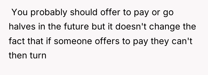  You probably should offer to pay or go halves...