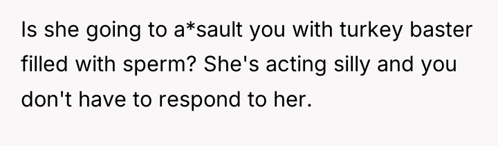 Is she going to a*sault you with turkey baster filled...