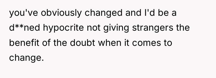 you've obviously changed and I'd be a d**ned hypocrite not...