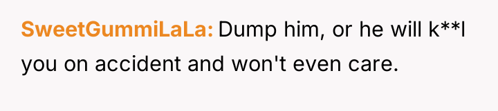 SweetGummiLaLa Dump him, or he will k**l you on accident...