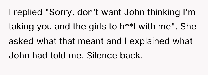 I replied "Sorry, don't want John thinking I'm taking you...