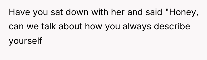 Have you sat down with her and said "Honey, can...