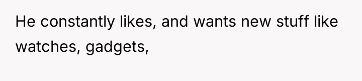 He constantly likes, and wants new stuff like watches, gadgets,