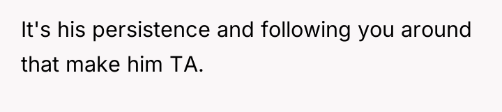 It's his persistence and following you around that make him...