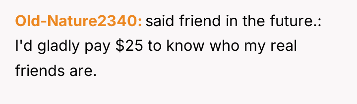 Old-Nature2340 said friend in the future.: I'd gladly pay $25...