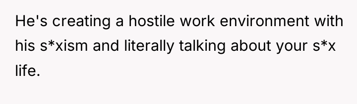 He's creating a hostile work environment with his s*xism and...