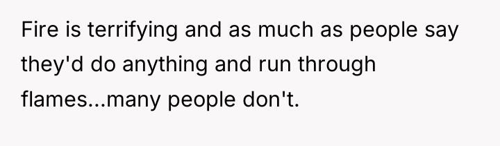 Fire is terrifying and as much as people say they'd...