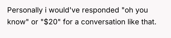 Personally i would've responded "oh you know" or "$20" for...
