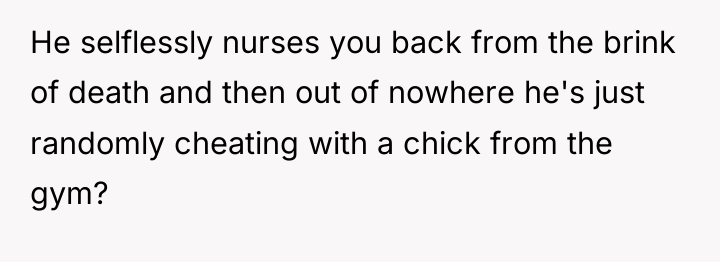 He selflessly nurses you back from the brink of death...