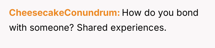 CheesecakeConundrum How do you bond with someone? Shared experiences.