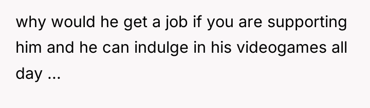 why would he get a job if you are supporting...