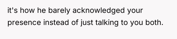 it's how he barely acknowledged your presence instead of just...