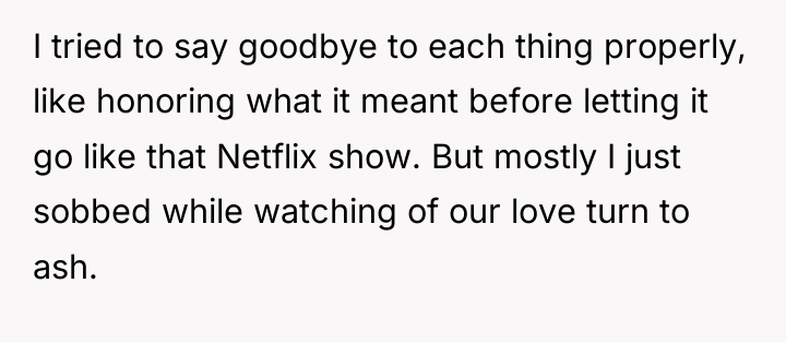 I tried to say goodbye to each thing properly, like...