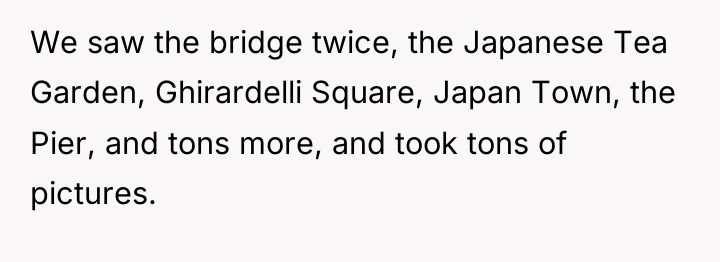We saw the bridge twice, the Japanese Tea Garden, Ghirardelli...