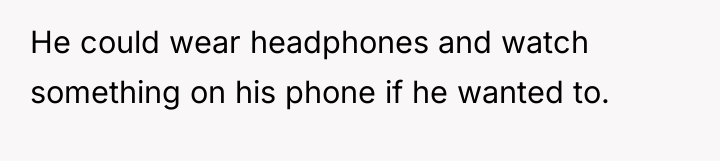He could wear headphones and watch something on his phone...