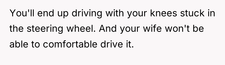 You'll end up driving with your knees stuck in the...