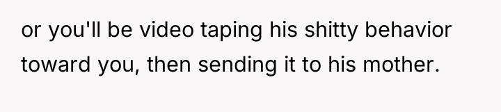 or you'll be video taping his shitty behavior toward you,...