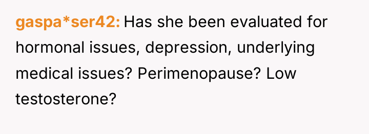 gaspa*ser42 Has she been evaluated for hormonal issues, depression, underlying...