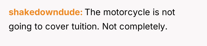 shakedowndude The motorcycle is not going to cover tuition. Not...