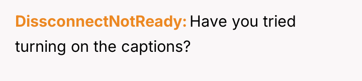 DissconnectNotReady Have you tried turning on the captions?