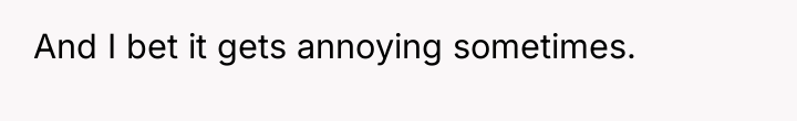 And I bet it gets annoying sometimes.