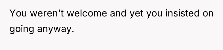 You weren't welcome and yet you insisted on going anyway.