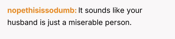 nopethisissodumb It sounds like your husband is just a miserable...