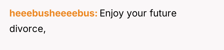 heeebusheeeebus Enjoy your future divorce,