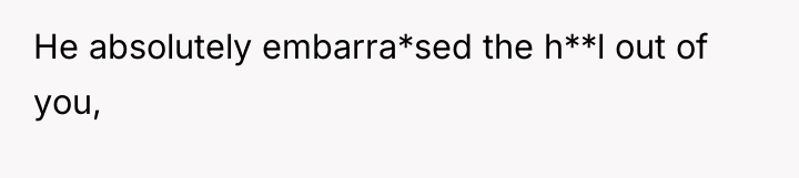 He absolutely embarra*sed the h**l out of you,