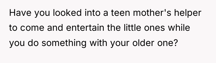 Have you looked into a teen mother's helper to come...