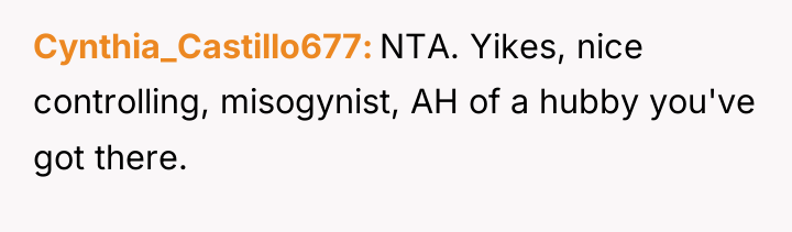 Cynthia_Castillo677 NTA. Yikes, nice controlling, misogynist, AH of a hubby...