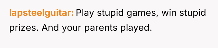 lapsteelguitar Play stupid games, win stupid prizes. And your parents...