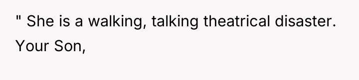 " She is a walking, talking theatrical disaster. Your Son,